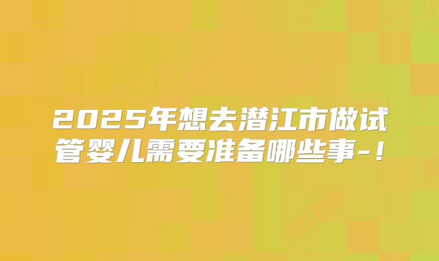 2025年想去潜江市做试管婴儿需要准备哪些事-!