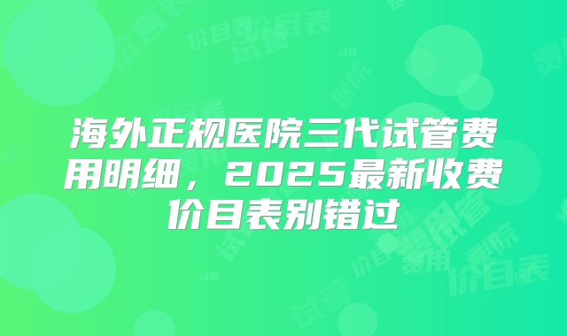 海外正规医院三代试管费用明细,2025最新收费价目表别错过