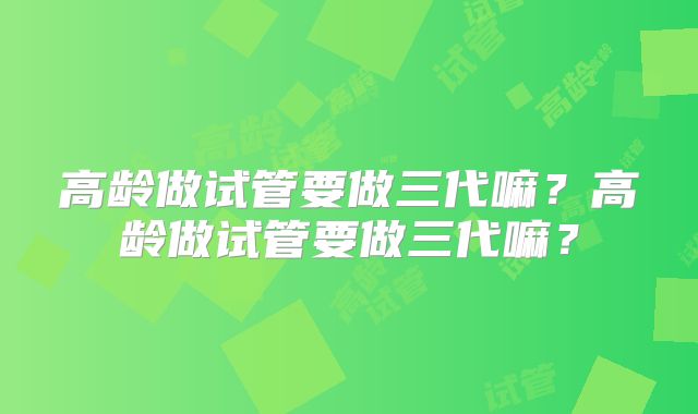 高龄做试管要做三代嘛？高龄做试管要做三代嘛？