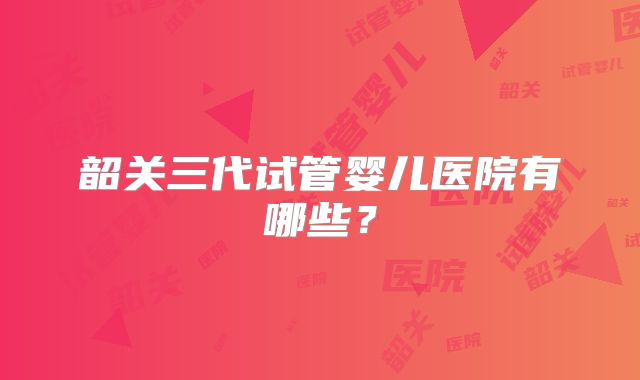 韶关三代试管婴儿医院有哪些？
