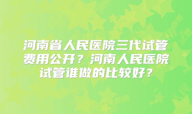 河南省人民医院三代试管费用公开?河南人民医院试管谁做的比较好?
