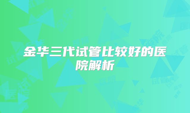 金华三代试管比较好的医院解析
