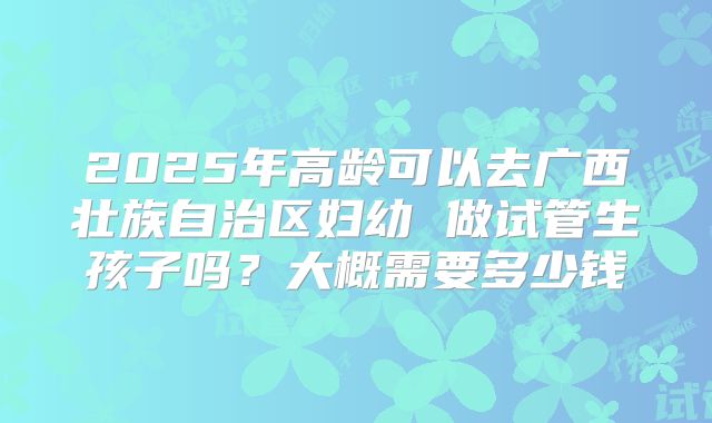 2025年高龄可以去广西壮族自治区妇幼 做试管生孩子吗?大概需要多少钱