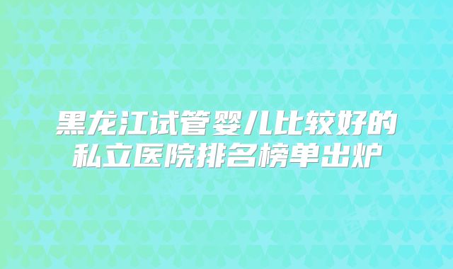黑龙江试管婴儿比较好的私立医院排名榜单出炉