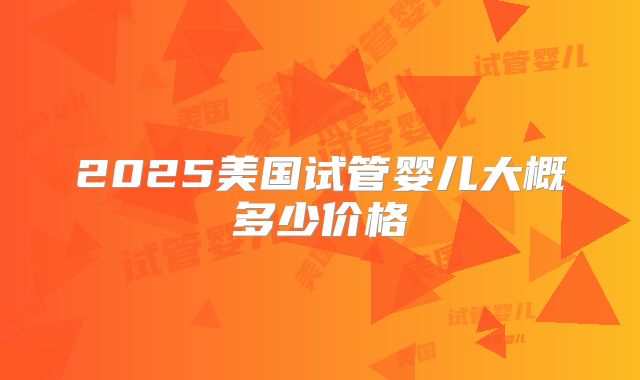 2025美国试管婴儿大概多少价格
