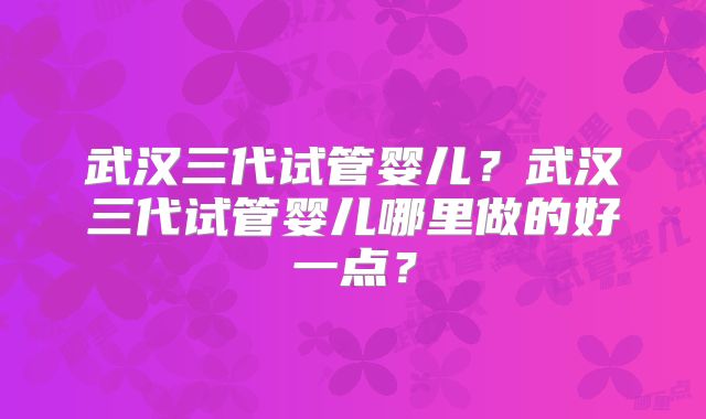 武汉三代试管婴儿？武汉三代试管婴儿哪里做的好一点？