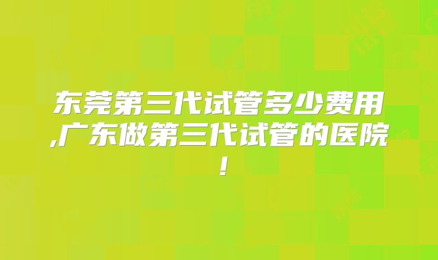 东莞第三代试管多少费用,广东做第三代试管的医院!