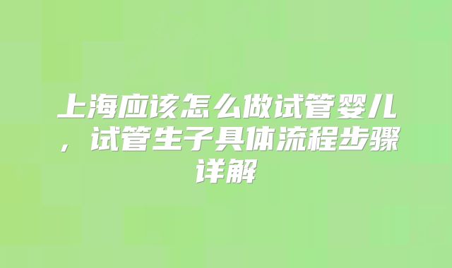 上海应该怎么做试管婴儿，试管生子具体流程步骤详解