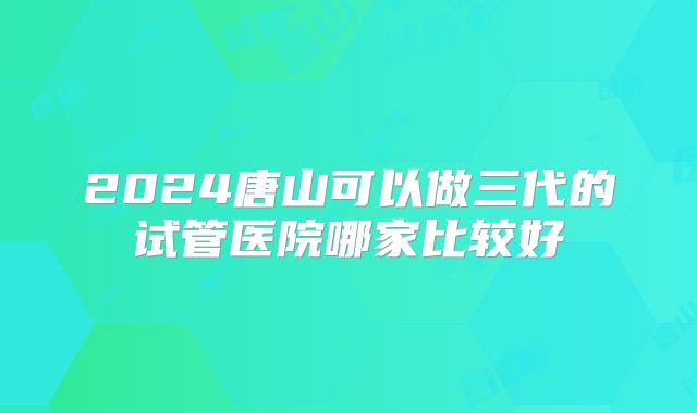 2024唐山可以做三代的试管医院哪家比较好