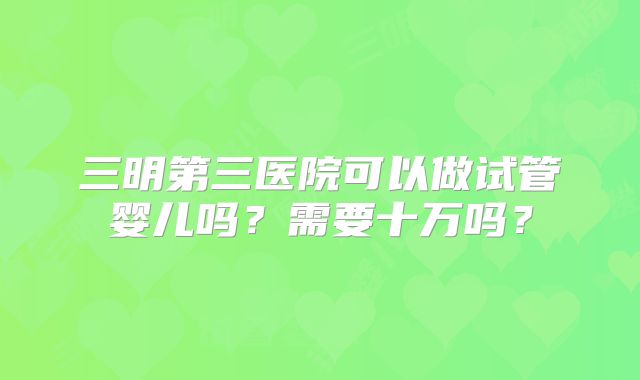 三明第三医院可以做试管婴儿吗?需要十万吗?