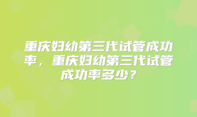 重庆妇幼第三代试管成功率，重庆妇幼第三代试管成功率多少？