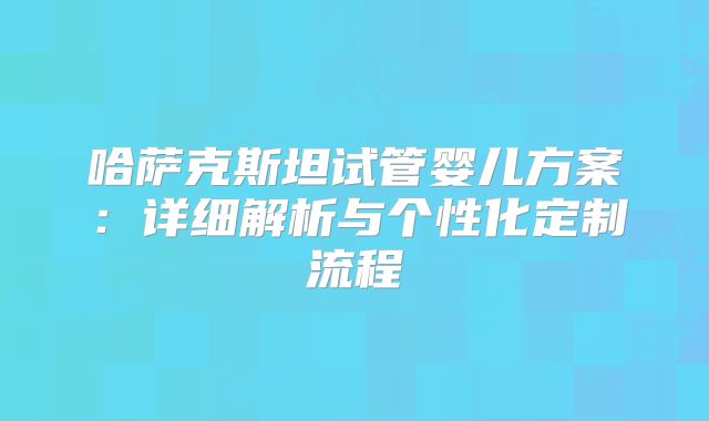 哈萨克斯坦试管婴儿方案：详细解析与个性化定制流程