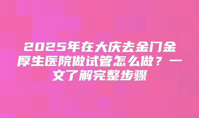 2025年在大庆去金门金厚生医院做试管怎么做？一文了解完整步骤