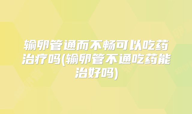 输卵管通而不畅可以吃药治疗吗(输卵管不通吃药能治好吗)