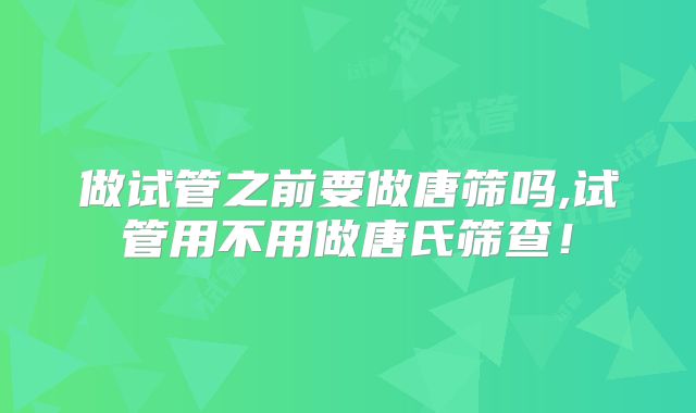 做试管之前要做唐筛吗,试管用不用做唐氏筛查!