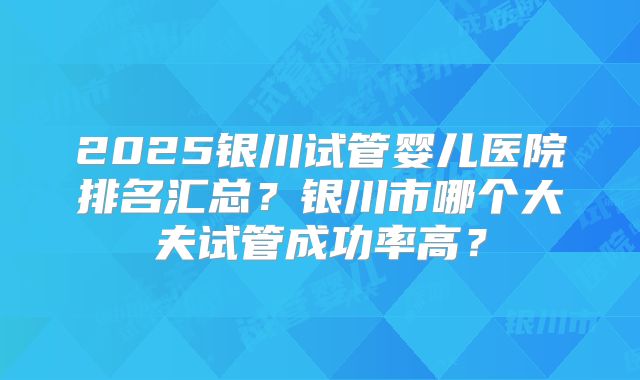 2025银川试管婴儿医院排名汇总？银川市哪个大夫试管成功率高？