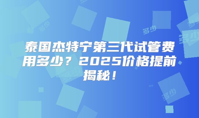 泰国杰特宁第三代试管费用多少？2025价格提前揭秘！