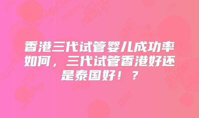 香港三代试管婴儿成功率如何，三代试管香港好还是泰国好！？