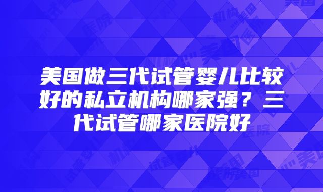 美国做三代试管婴儿比较好的私立机构哪家强？三代试管哪家医院好