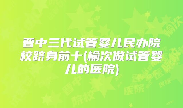 晋中三代试管婴儿民办院校跻身前十(榆次做试管婴儿的医院)