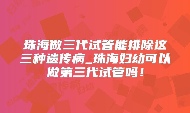 珠海做三代试管能排除这三种遗传病_珠海妇幼可以做第三代试管吗!