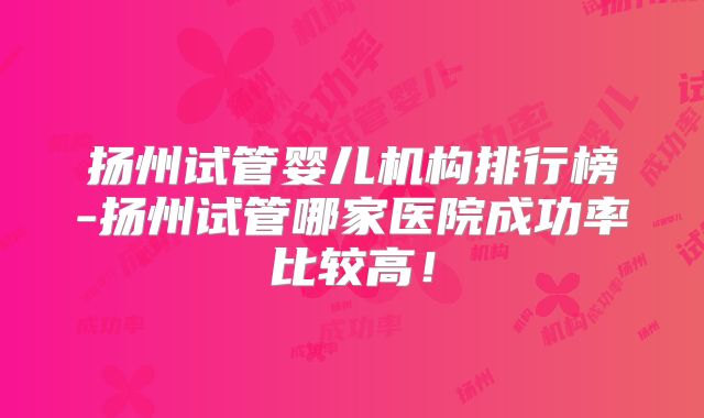 扬州试管婴儿机构排行榜-扬州试管哪家医院成功率比较高！