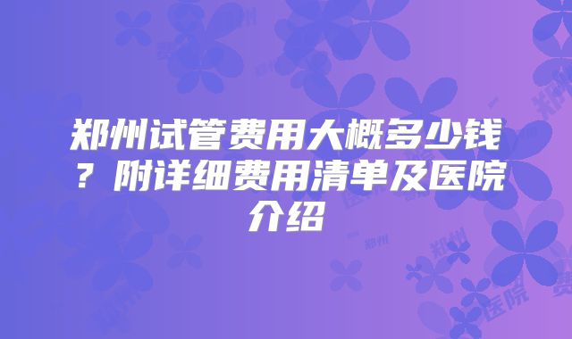郑州试管费用大概多少钱？附详细费用清单及医院介绍