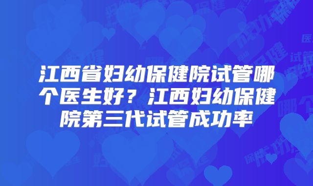 江西省妇幼保健院试管哪个医生好?江西妇幼保健院第三代试管成功率