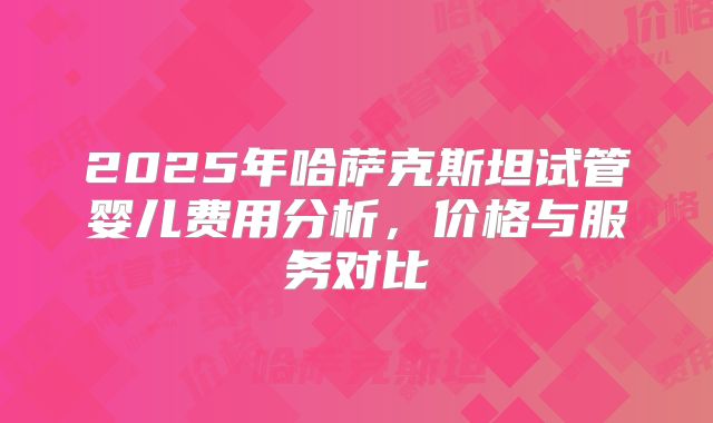 2025年哈萨克斯坦试管婴儿费用分析，价格与服务对比