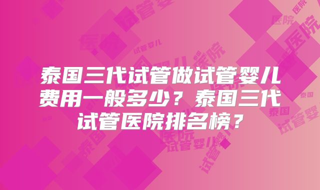 泰国三代试管做试管婴儿费用一般多少?泰国三代试管医院排名榜?