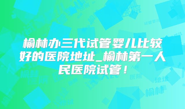 榆林办三代试管婴儿比较好的医院地址_榆林第一人民医院试管！