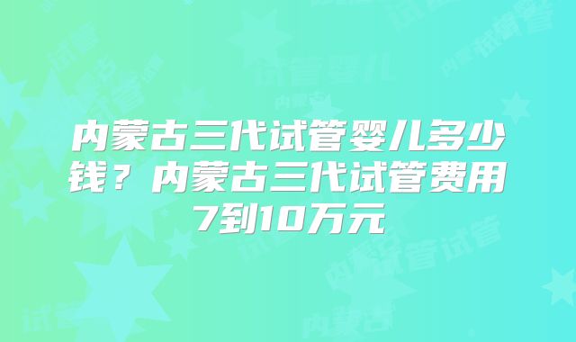 内蒙古三代试管婴儿多少钱？内蒙古三代试管费用7到10万元
