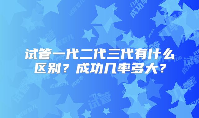 试管一代二代三代有什么区别？成功几率多大？
