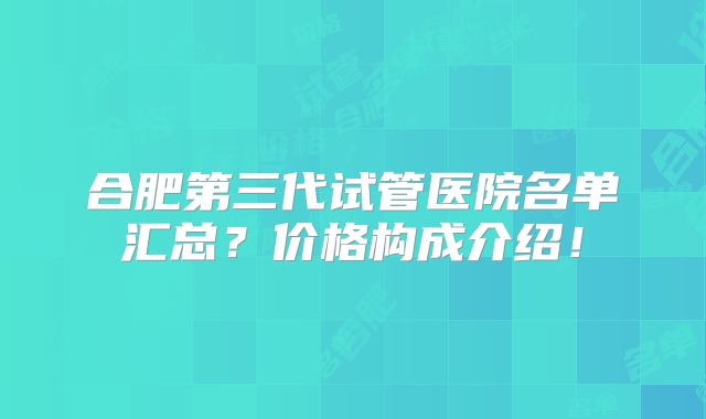 合肥第三代试管医院名单汇总？价格构成介绍！