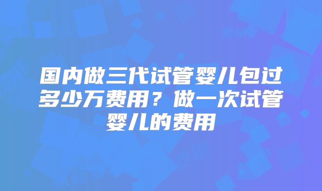 国内做三代试管婴儿包过多少万费用？做一次试管婴儿的费用