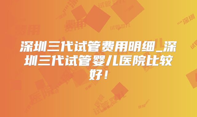 深圳三代试管费用明细_深圳三代试管婴儿医院比较好!