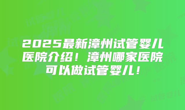 2025最新漳州试管婴儿医院介绍!漳州哪家医院可以做试管婴儿!