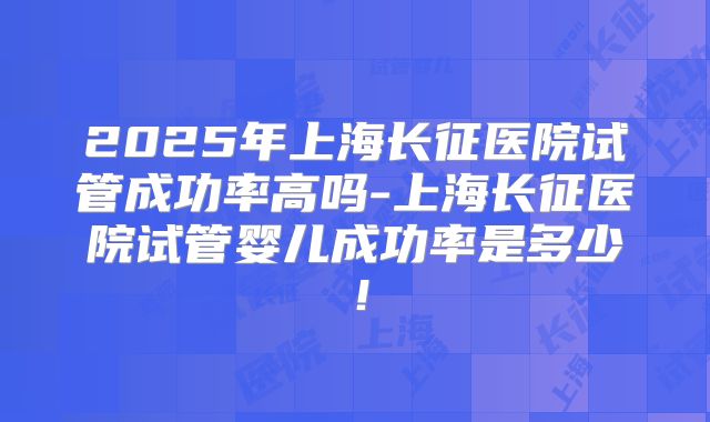 2025年上海长征医院试管成功率高吗-上海长征医院试管婴儿成功率是多少！