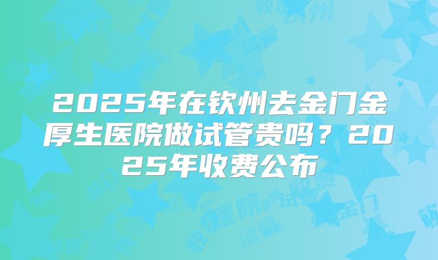 2025年在钦州去金门金厚生医院做试管贵吗？2025年收费公布