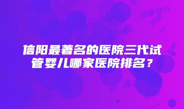 信阳最著名的医院三代试管婴儿哪家医院排名?