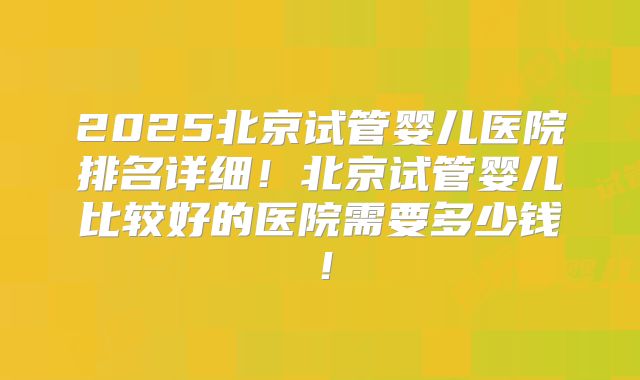 2025北京试管婴儿医院排名详细!北京试管婴儿比较好的医院需要多少钱!