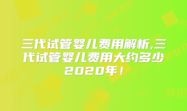三代试管婴儿费用解析,三代试管婴儿费用大约多少2020年！
