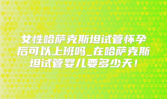 女性哈萨克斯坦试管怀孕后可以上班吗_在哈萨克斯坦试管婴儿要多少天！