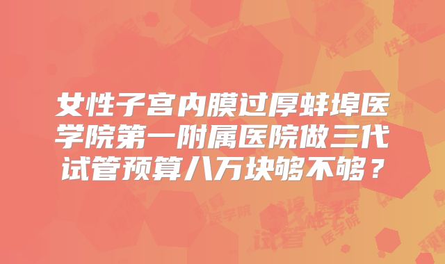 女性子宫内膜过厚蚌埠医学院第一附属医院做三代试管预算八万块够不够?