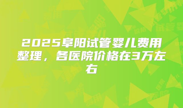 2025阜阳试管婴儿费用整理,各医院价格在3万左右