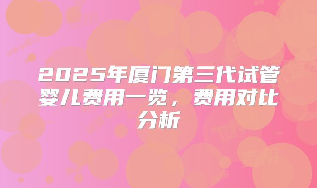 2025年厦门第三代试管婴儿费用一览，费用对比分析