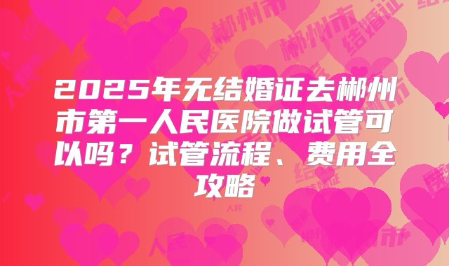 2025年无结婚证去郴州市第一人民医院做试管可以吗？试管流程、费用全攻略