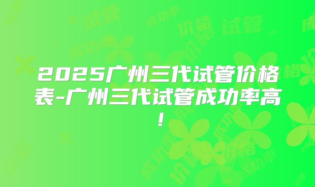 2025广州三代试管价格表-广州三代试管成功率高!