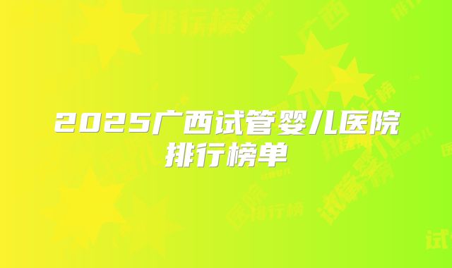2025广西试管婴儿医院排行榜单