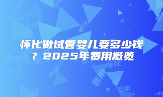 怀化做试管婴儿要多少钱？2025年费用概览
